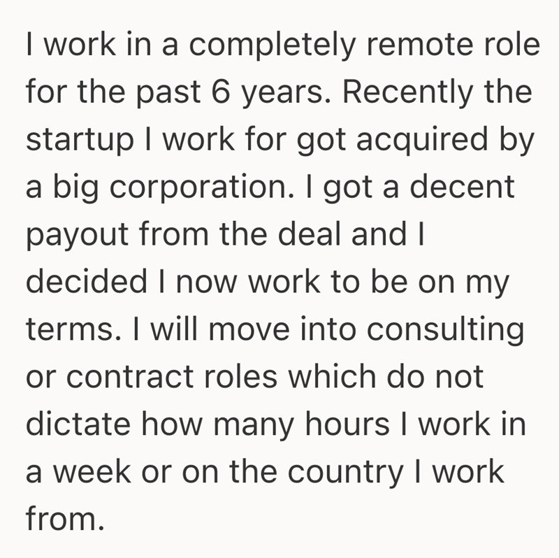 I work in a completely remote role for the past 6 years. Recently the startup I work for got acquired by a big corporation. I got a decent payout from the deal and I decided I now work to be on my terms. I will move into consulting or contract roles which do not dictate how many hours I work in a week or on the country I work from.