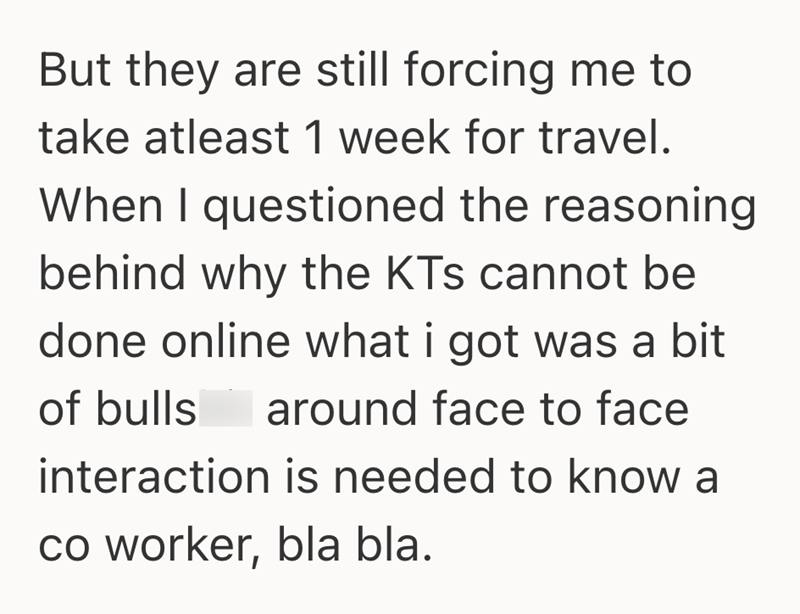 But they are still forcing me to take atleast 1 week for travel. When I questioned the reasoning behind why the KTs cannot be done online what i got was a bit around face to face of bulls interaction is needed to know a co worker, bla bla.