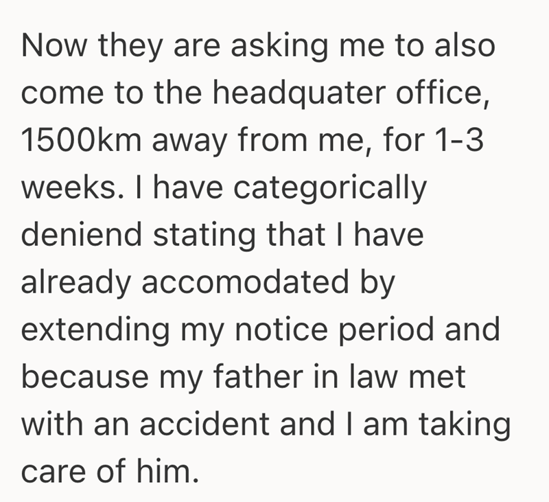Now they are asking me to also come to the headquater office, 1500km away from me, for 1-3 weeks. I have categorically deniend stating that I have already accomodated by extending my notice period and because my father in law met with an accident and I am taking care of him.