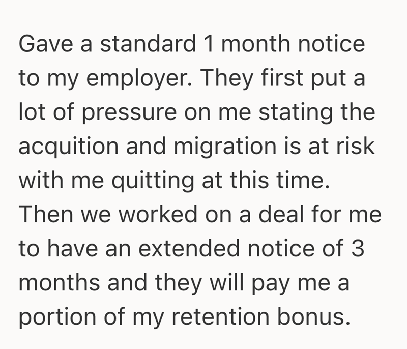 Gave a standard 1 month notice to my employer. They first put a lot of pressure on me stating the acquition and migration is at risk with me quitting at this time. Then we worked on a deal for me to have an extended notice of 3 months and they will pay me a portion of my retention bonus.