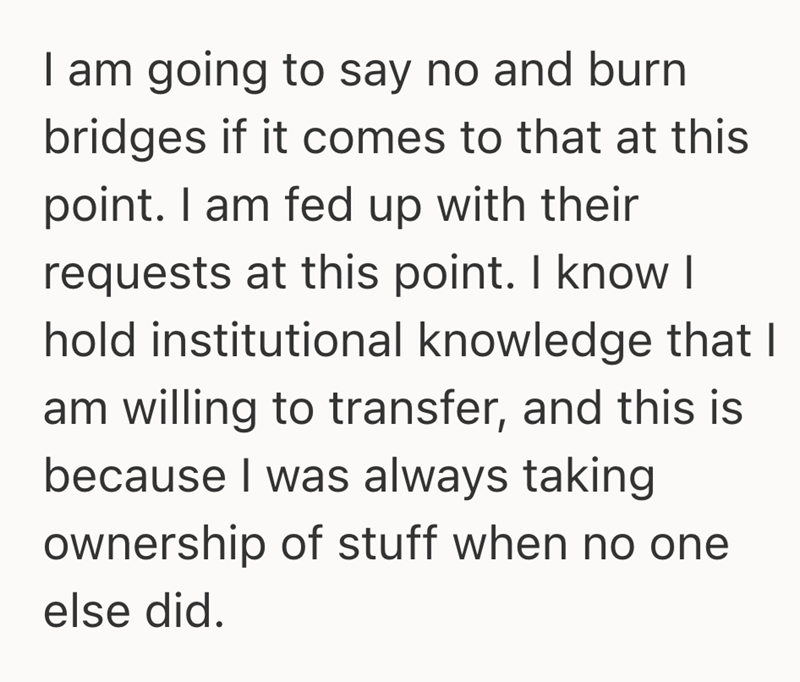 I am going to say no and burn bridges if it comes to that at this point. I am fed up with their requests at this point. I know I hold institutional knowledge that I am willing to transfer, and this is because I was always taking ownership of stuff when no one else did.