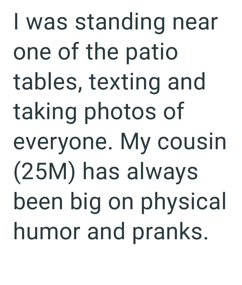 I was standing near one of the patio tables, texting and taking photos of everyone. My cousin (25M) has always been big on physical humor and pranks.