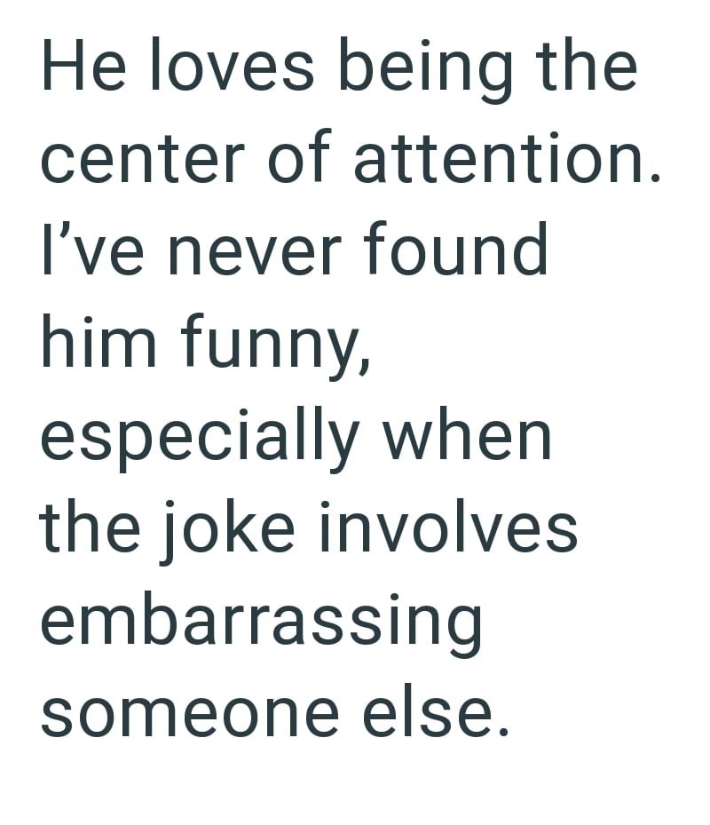 He loves being the center of attention. I've never found him funny, especially when the joke involves embarrassing someone else.