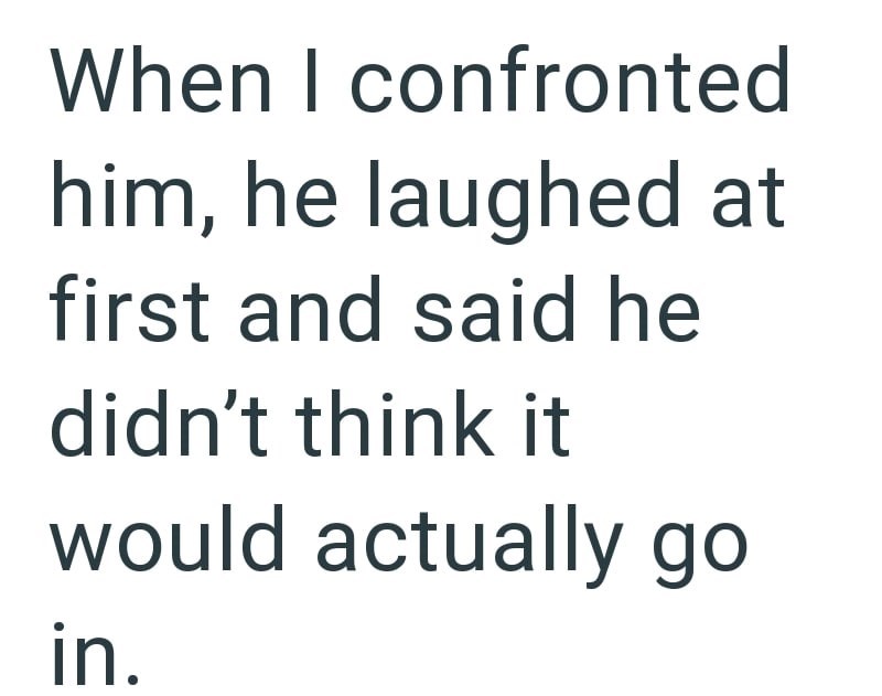 When I confronted him, he laughed at first and said he didn't think it would actually go in.