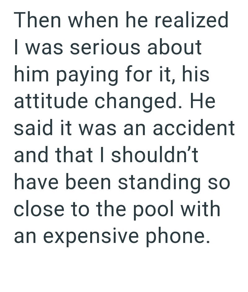 Then when he realized I was serious about him paying for it, his attitude changed. He said it was an accident and that I shouldn't have been standing so close to the pool with an expensive phone.