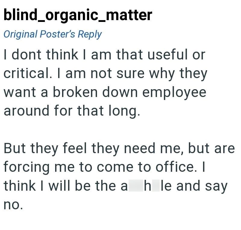 blind_organic_matter Original Poster's Reply I dont think I am that useful or critical. I am not sure why they want a broken down employee around for that long. But they feel they need me, but are forcing me to come to office. I think I will be the a h le and say no.