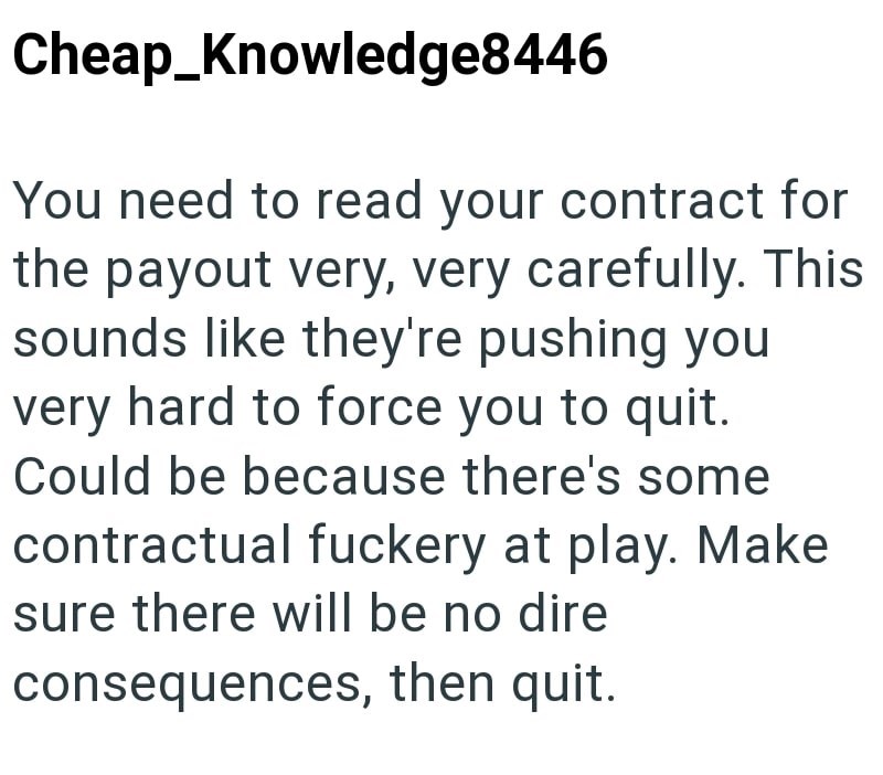 Cheap_Knowledge8446 You need to read your contract for the payout very, very carefully. This sounds like they're pushing you very hard to force you to quit. Could be because there's some contractual fuckery at play. Make sure there will be no dire consequences, then quit.