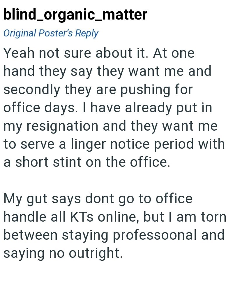 blind_organic_matter Original Poster's Reply Yeah not sure about it. At one hand they say they want me and secondly they are pushing for office days. I have already put in my resignation and they want me to serve a linger notice period with a short stint on the office. My gut says dont go to office handle all KTs online, but I am torn between staying professoonal and saying no outright.