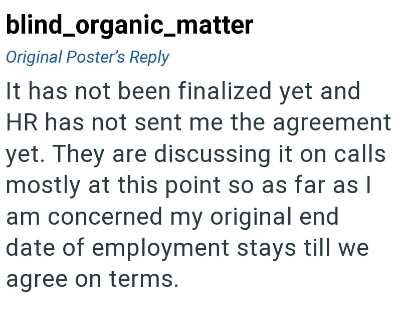 blind_organic_matter Original Poster's Reply It has not been finalized yet and HR has not sent me the agreement yet. They are discussing it on calls mostly at this point so as far as I am concerned my original end date of employment stays till we agree on terms.