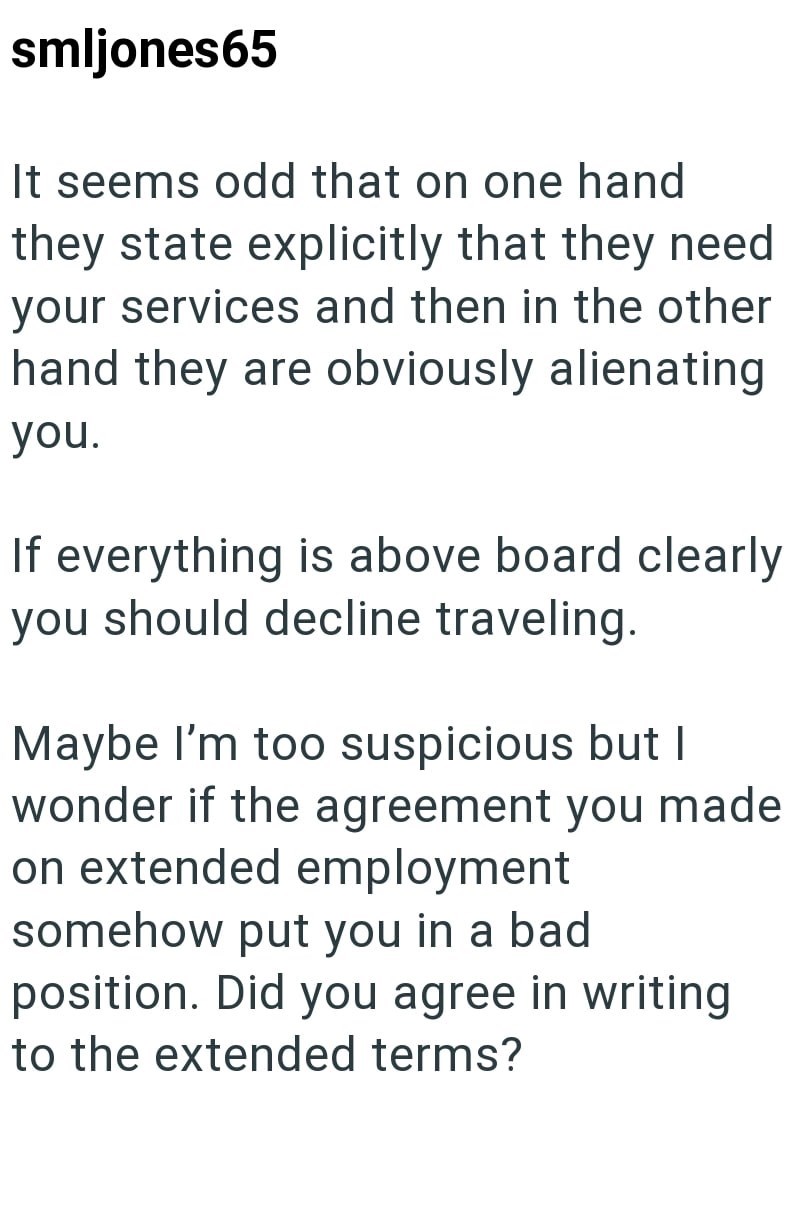 smljones65 It seems odd that on one hand they state explicitly that they need your services and then in the other hand they are obviously alienating you. If everything is above board clearly you should decline traveling. Maybe I'm too suspicious but I wonder if the agreement you made on extended employment somehow put you in a bad position. Did you agree in writing to the extended terms?