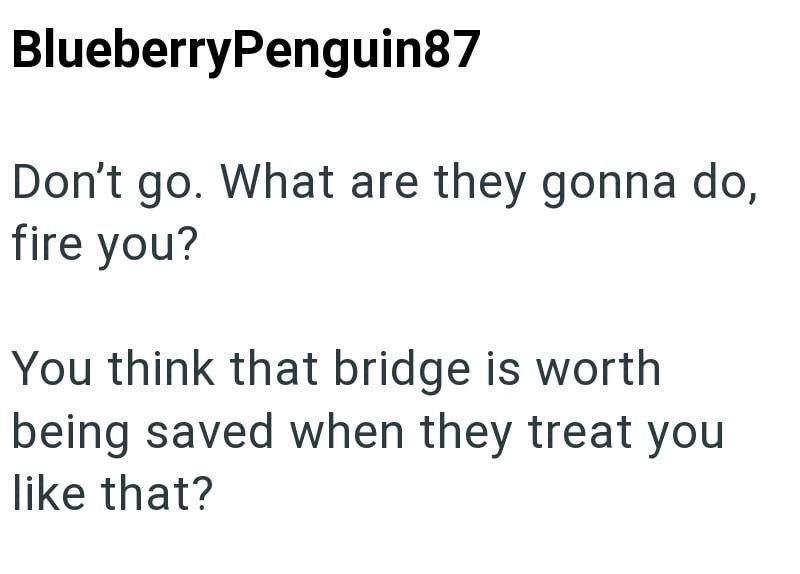 BlueberryPenguin87 Don't go. What are they gonna do, fire you? You think that bridge is worth being saved when they treat you like that?