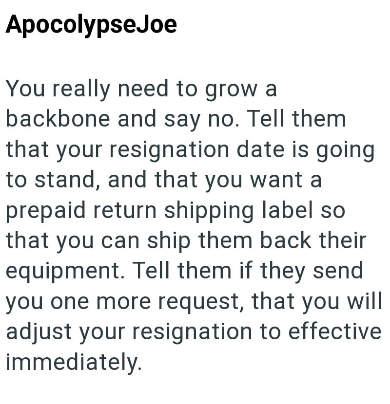 Apocolypse Joe You really need to grow a backbone and say no. Tell them that your resignation date is going to stand, and that you want a prepaid return shipping label so that you can ship them back their equipment. Tell them if they send you one more request, that you will adjust your resignation to effective immediately.