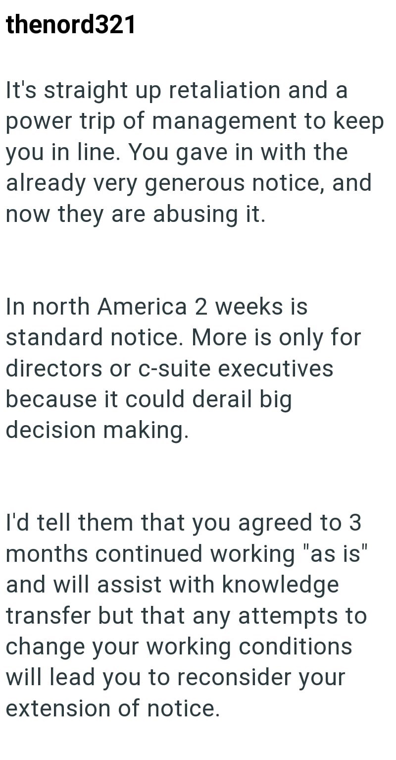 thenord321 It's straight up retaliation and a power trip of management to keep you in line. You gave in with the already very generous notice, and now they are abusing it. In north America 2 weeks is standard notice. More is only for directors or c-suite executives because it could derail big decision making. I'd tell them that you agreed to 3 months continued working "as is" and will assist with knowledge transfer but that any attempts to change your working conditions will lead you to reconsid