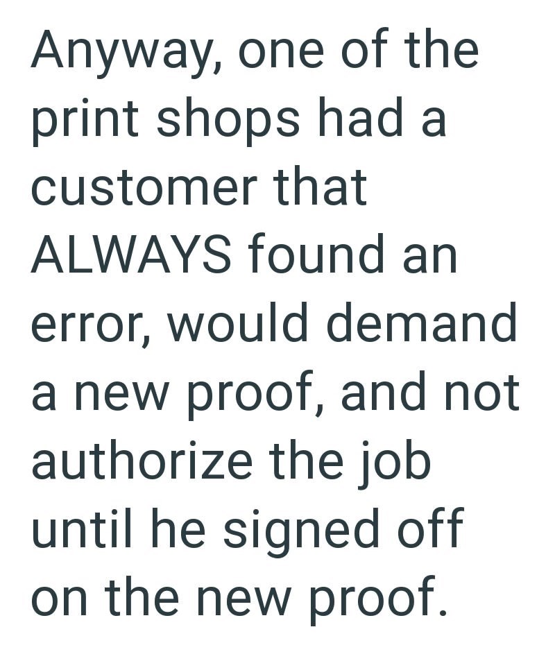 Anyway, one of the print shops had a customer that ALWAYS found an error, would demand a new proof, and not authorize the job until he signed off on the new proof.