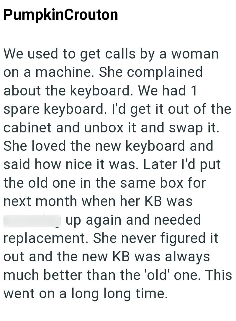 PumpkinCrouton We used to get calls by a woman on a machine. She complained about the keyboard. We had 1 spare keyboard. I'd get it out of the cabinet and unbox it and swap it. She loved the new keyboard and said how nice it was. Later I'd put the old one in the same box for next month when her KB was up again and needed replacement. She never figured it out and the new KB was always much better than the 'old' one. This went on a long long time.