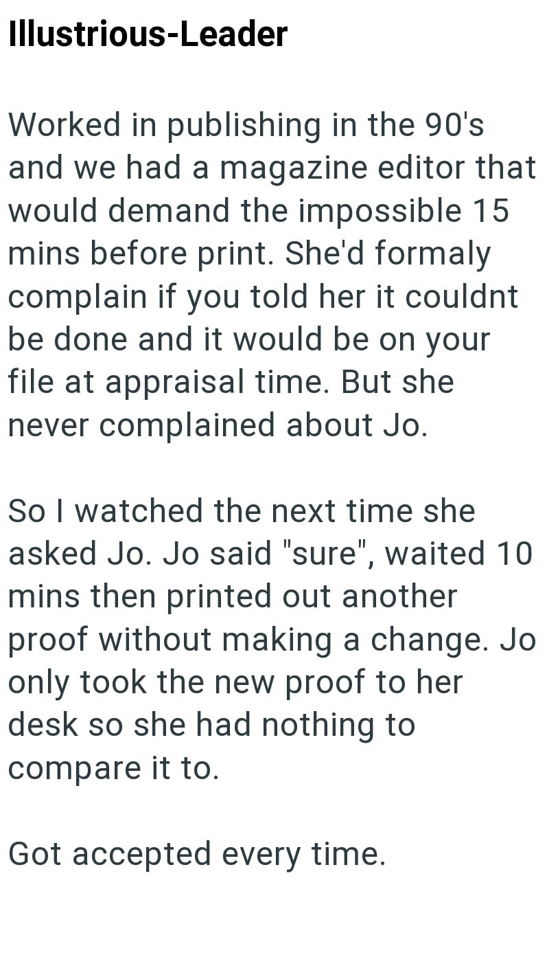 Illustrious-Leader Worked in publishing in the 90's and we had a magazine editor that would demand the impossible 15 mins before print. She'd formaly complain if you told her it couldnt be done and it would be on your file at appraisal time. But she never complained about Jo. So I watched the next time she asked Jo. Jo said "sure", waited 10 mins then printed out another proof without making a change. Jo only took the new proof to her desk so she had nothing to compare it to. Got accepted every