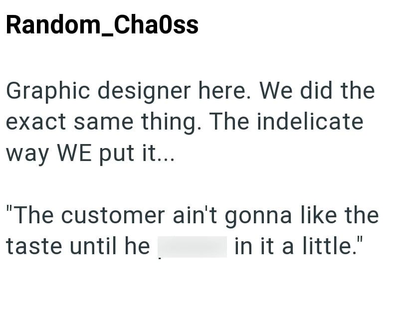 Random_Chaoss Graphic designer here. We did the exact same thing. The indelicate way WE put it... "The customer ain't gonna like the taste until he in it a little."