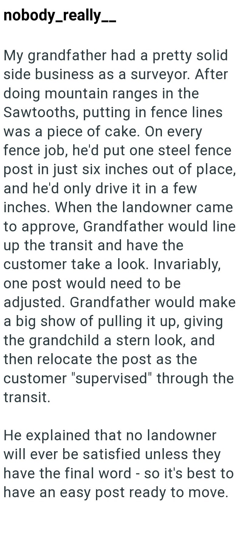 nobody_really__ My grandfather had a pretty solid side business as a surveyor. After doing mountain ranges in the Sawtooths, putting in fence lines was a piece of cake. On every fence job, he'd put one steel fence post in just six inches out of place, and he'd only drive it in a few inches. When the landowner came to approve, Grandfather would line up the transit and have the customer take a look. Invariably, one post would need to be adjusted. Grandfather would make a big show of pulling it up,
