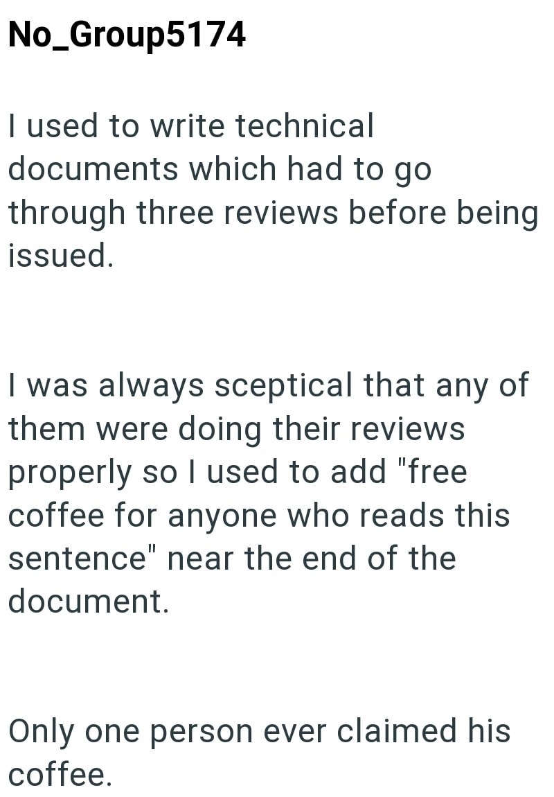 No_Group5174 I used to write technical documents which had to go through three reviews before being issued. I was always sceptical that any of them were doing their reviews properly so I used to add "free coffee for anyone who reads this sentence" near the end of the document. Only one person ever claimed his coffee.