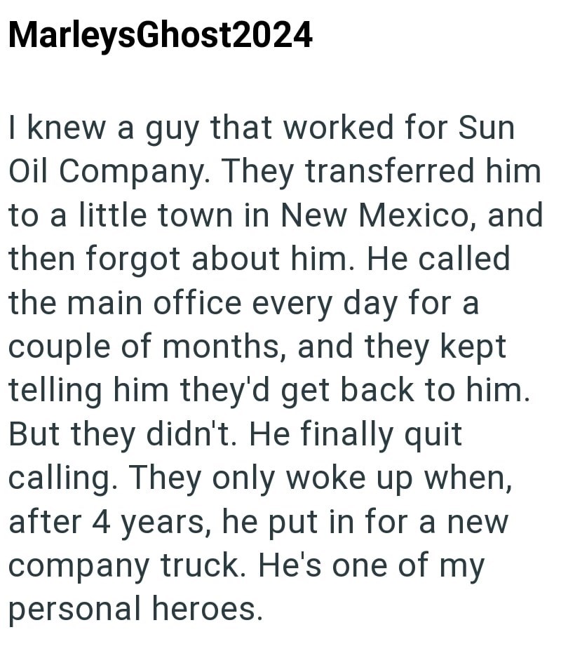 MarleysGhost2024 I knew a guy that worked for Sun Oil Company. They transferred him to a little town in New Mexico, and then forgot about him. He called the main office every day for a couple of months, and they kept telling him they'd get back to him. But they didn't. He finally quit calling. They only woke up when, after 4 years, he put in for a new company truck. He's one of my personal heroes.