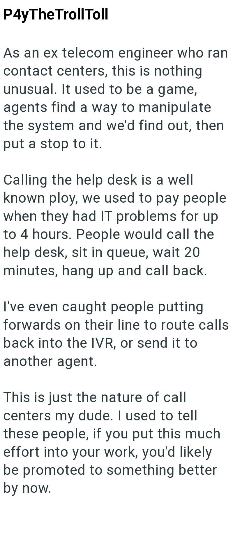 P4yTheTrollToll As an ex telecom engineer who ran contact centers, this is nothing unusual. It used to be a game, agents find a way to manipulate the system and we'd find out, then put a stop to it. Calling the help desk is a well known ploy, we used to pay people when they had IT problems for up to 4 hours. People would call the help desk, sit in queue, wait 20 minutes, hang up and call back. I've even caught people putting forwards on their line to route calls back into the IVR, or send it to
