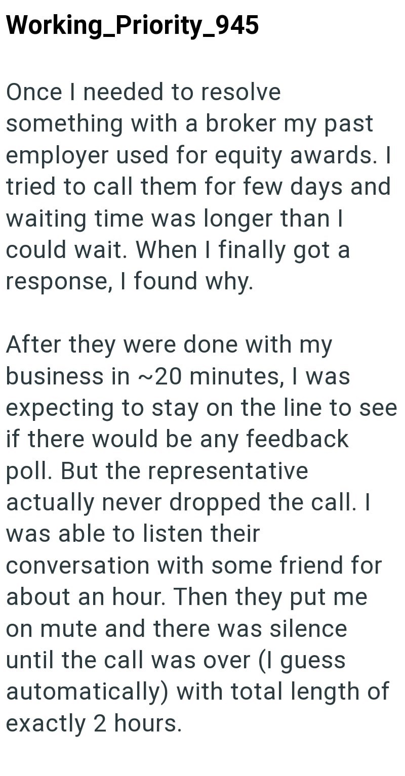 Working_Priority_945 Once I needed to resolve something with a broker my past employer used for equity awards. I tried to call them for few days and waiting time was longer than I could wait. When I finally got a response, I found why. After they were done with my business in ~20 minutes, I was expecting to stay on the line to see if there would be any feedback poll. But the representative actually never dropped the call. I was able to listen their conversation with some friend for about an hour