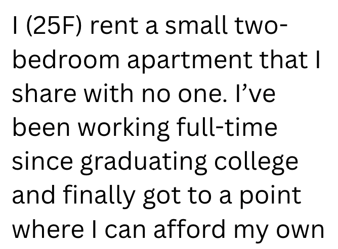 I (25F) rent a small two- bedroom apartment that I share with no one. I've been working full-time since graduating college and finally got to a point where I can afford my own