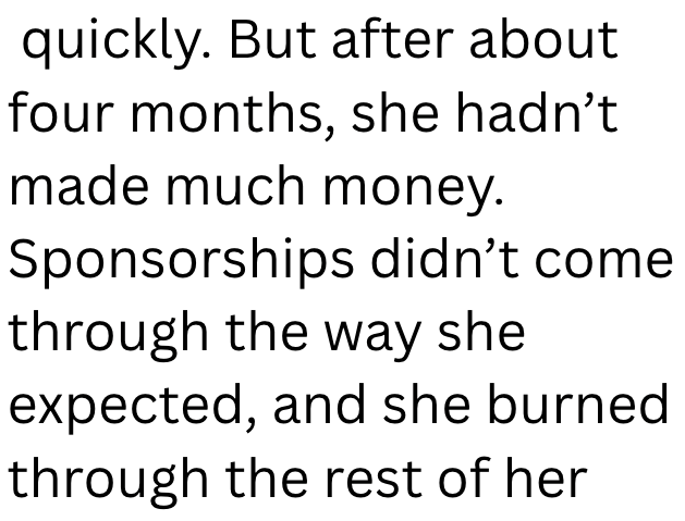 quickly. But after about four months, she hadn't made much money. Sponsorships didn't come through the way she expected, and she burned through the rest of her