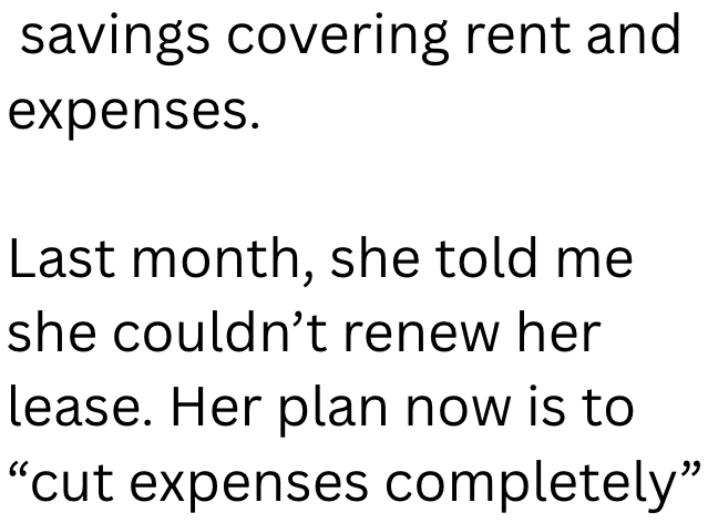 savings covering rent and expenses. Last month, she told me she couldn't renew her lease. Her plan now is to "cut expenses completely"