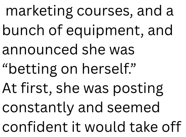 marketing courses, and a bunch of equipment, and announced she was "betting on herself.” At first, she was posting constantly and seemed confident it would take off