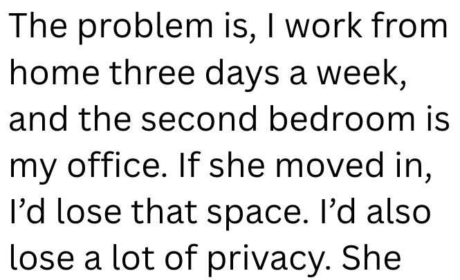 The problem is, I work from home three days a week, and the second bedroom is my office. If she moved in, I'd lose that space. I'd also lose a lot of privacy. She