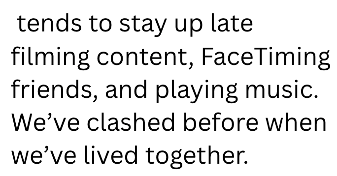 tends to stay up late filming content, FaceTiming friends, and playing music. We've clashed before when we've lived together.