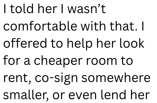I told her I wasn't comfortable with that. I offered to help her look for a cheaper room to rent, co-sign somewhere smaller, or even lend her