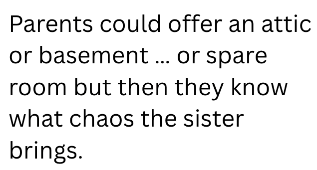 Parents could offer an attic or basement ... or spare room but then they know what chaos the sister brings.