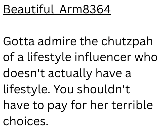 Beautiful Arm8364 Gotta admire the chutzpah of a lifestyle influencer who doesn't actually have a lifestyle. You shouldn't have to pay for her terrible choices.