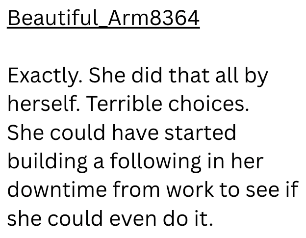 Beautiful Arm8364 Exactly. She did that all by herself. Terrible choices. She could have started building a following in her downtime from work to see if she could even do it.