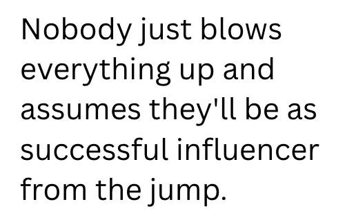 Nobody just blows everything up and assumes they'll be as successful influencer from the jump.