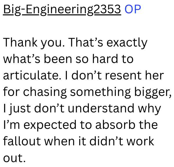 Big-Engineering2353 OP Thank you. That's exactly what's been so hard to articulate. I don't resent her for chasing something bigger, I just don't understand why I'm expected to absorb the fallout when it didn't work out.