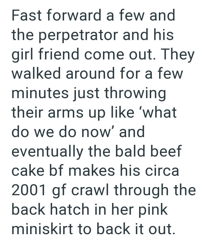 Fast forward a few and the perpetrator and his girl friend come out. They walked around for a few minutes just throwing their arms up like 'what do we do now' and eventually the bald beef cake bf makes his circa 2001 gf crawl through the back hatch in her pink miniskirt to back it out.