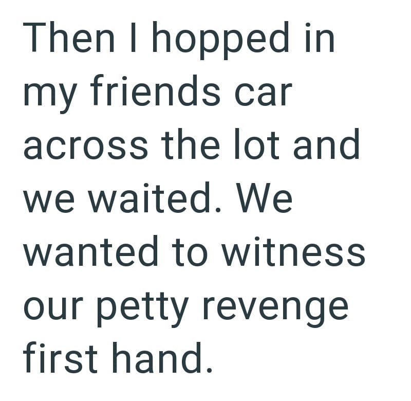 Then I hopped in my friends car across the lot and we waited. We wanted to witness our petty revenge first hand.