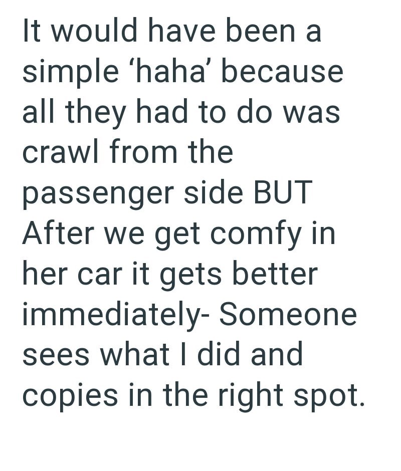 It would have been a simple 'haha' because all they had to do was crawl from the passenger side BUT After we get comfy in her car it gets better immediately- Someone sees what I did and copies in the right spot.
