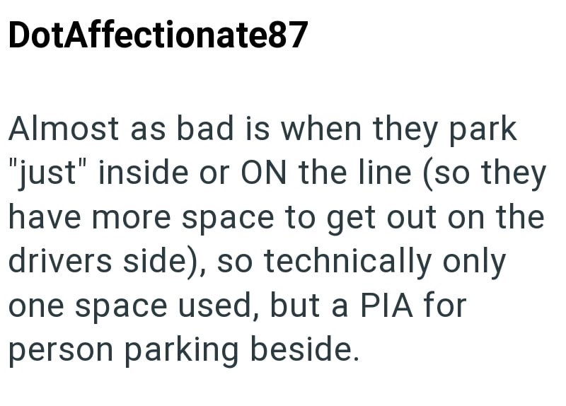DotAffectionate87 Almost as bad is when they park "just" inside or ON the line (so they have more space to get out on the drivers side), so technically only one space used, but a PIA for person parking beside.