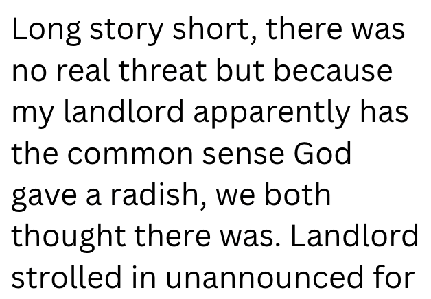 Long story short, there was no real threat but because my landlord apparently has the common sense God gave a radish, we both thought there was. Landlord strolled in unannounced for