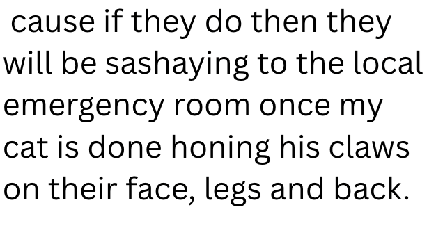 cause if they do then they will be sashaying to the local emergency room once my cat is done honing his claws on their face, legs and back.