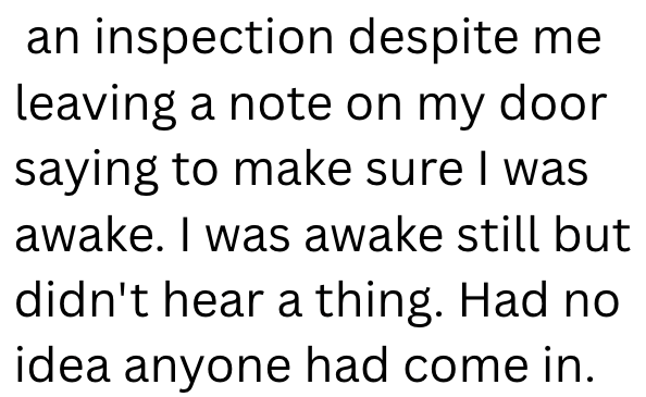 an inspection despite me leaving a note on my door saying to make sure I was awake. I was awake still but didn't hear a thing. Had no idea anyone had come in.