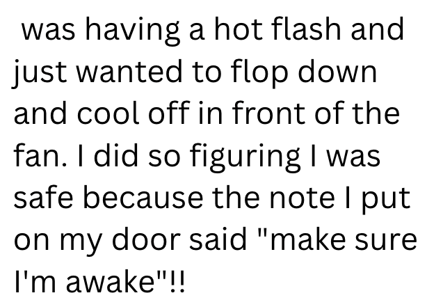 was having a hot flash and just wanted to flop down and cool off in front of the fan. I did so figuring I was safe because the note I put on my door said "make sure I'm awake"!!