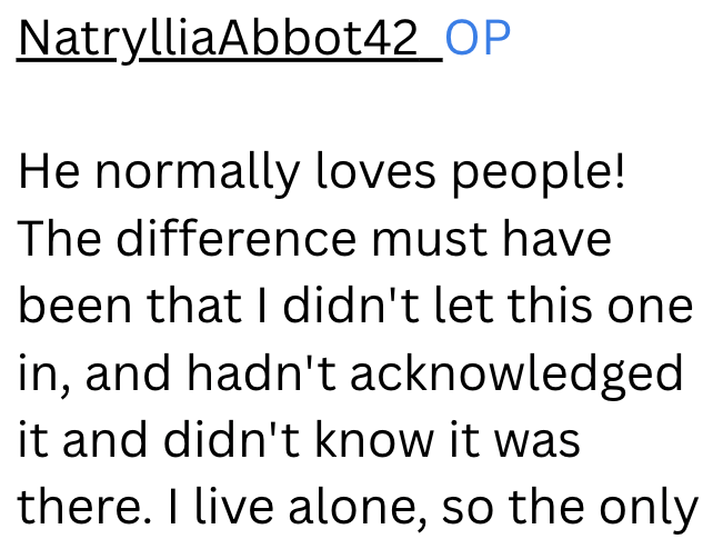 NatrylliaAbbot42_OP He normally loves people! The difference must have been that I didn't let this one in, and hadn't acknowledged it and didn't know it was there. I live alone, so the only