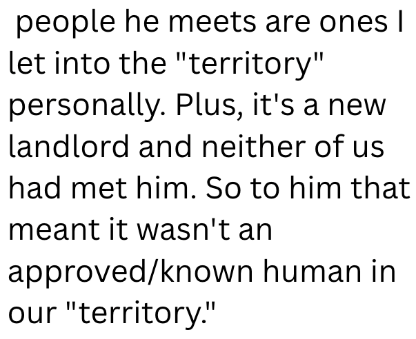 people he meets are ones I let into the "territory" personally. Plus, it's a new landlord and neither of us had met him. So to him that meant it wasn't an approved/known human in our "territory."