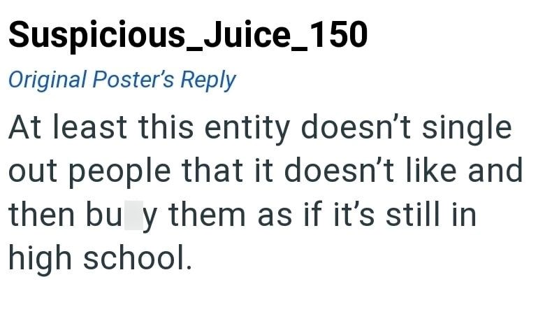 Suspicious_Juice_150 Original Poster's Reply At least this entity doesn't single out people that it doesn't like and then bu y them as if it's still in high school.
