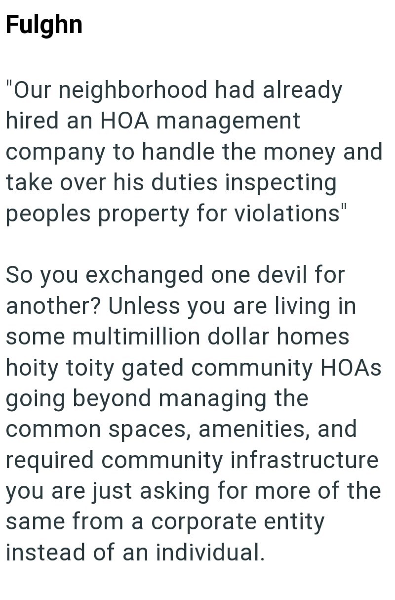 Fulghn "Our neighborhood had already hired an HOA management company to handle the money and take over his duties inspecting peoples property for violations" So you exchanged one devil for another? Unless you are living in some multimillion dollar homes hoity toity gated community HOAs going beyond managing the common spaces, amenities, and required community infrastructure you are just asking for more of the same from a corporate entity instead of an individual.